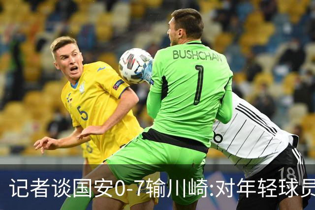 记者谈国安0-7输川崎:对年轻球员不能捧杀或棒杀