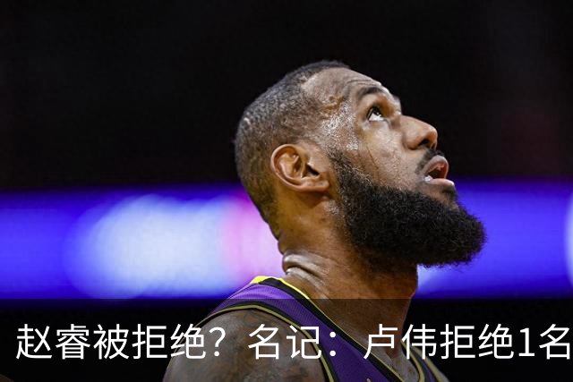 赵睿被拒绝？名记：卢伟拒绝1名国手，原因是性格有问题，要价高
